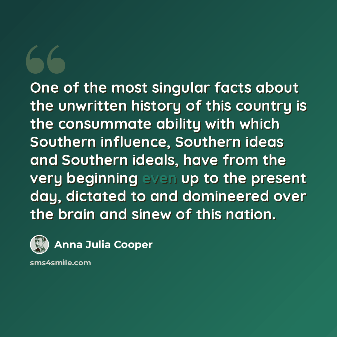 “One of the most singular facts about the unwritten history of this country is the consummate ability with which Southern influence, Southern ideas and Southern ideals, have from the very beginning even up to the present day, dictated to and domineered over the brain and sinew of this nation.” quote by Anna Julia Cooper