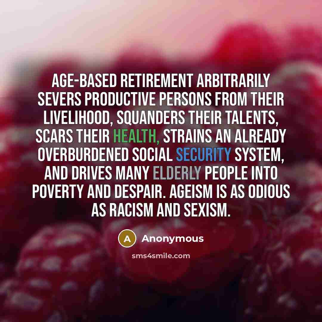 “Age-based retirement arbitrarily severs productive persons from their livelihood, squanders their talents, scars their health, strains an already overburdened Social Security system, and drives many elderly people into poverty and despair. Ageism is as odious as racism and sexism.” quote by Anonymous