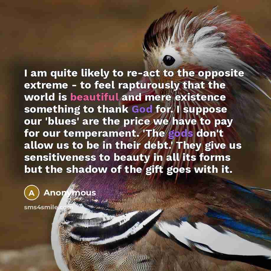 “I am quite likely to re-act to the opposite extreme - to feel rapturously that the world is beautiful and mere existence something to thank God for. I suppose our 'blues' are the price we have to pay for our temperament. 'The gods don't allow us to be in their debt.' They give us sensitiveness to…” quote by Anonymous