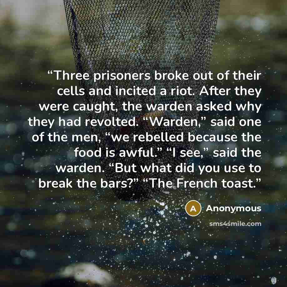“Three prisoners broke out of their cells and incited a riot. After they were caught, the warden asked why they had revolted. “Warden,” said one of the men, “we rebelled because the food is awful.” “I see,” said the warden. “But what did you use to break the bars?” “The French toast.” quote by Anonymous