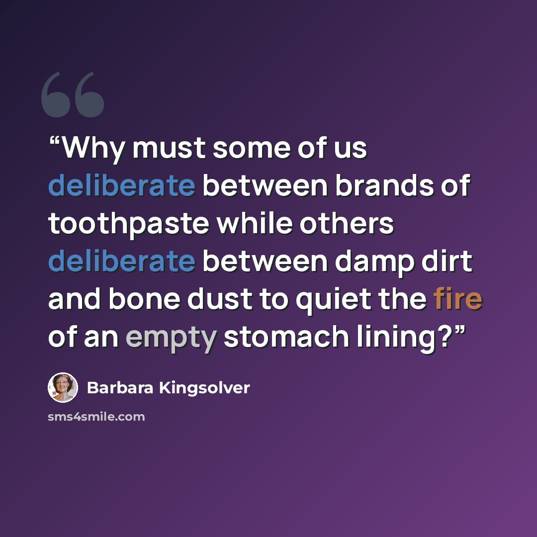 “Why must some of us deliberate between brands of toothpaste while others deliberate between damp dirt and bone dust to quiet the fire of an empty stomach lining?” quote by Barbara Kingsolver