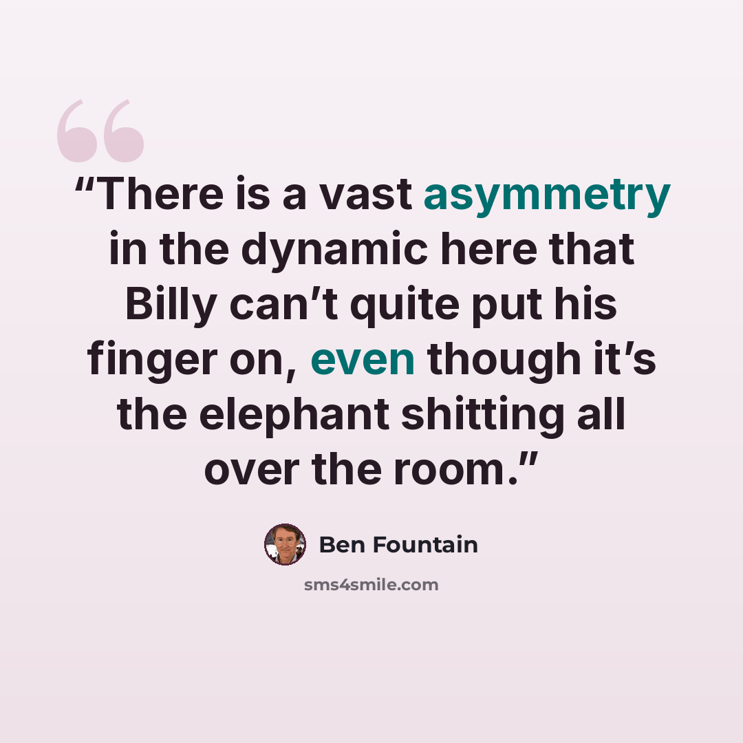“There is a vast asymmetry in the dynamic here that Billy can’t quite put his finger on, even though it’s the elephant shitting all over the room.” quote by Ben Fountain