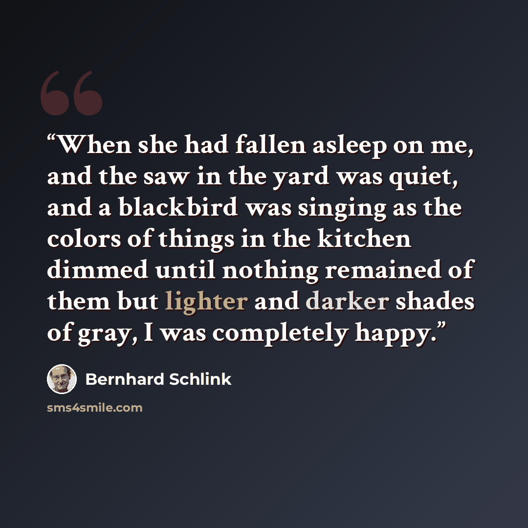 “When she had fallen asleep on me, and the saw in the yard was quiet, and a blackbird was singing as the colors of things in the kitchen dimmed until nothing remained of them but lighter and darker shades of gray, I was completely happy.” quote by Bernhard Schlink