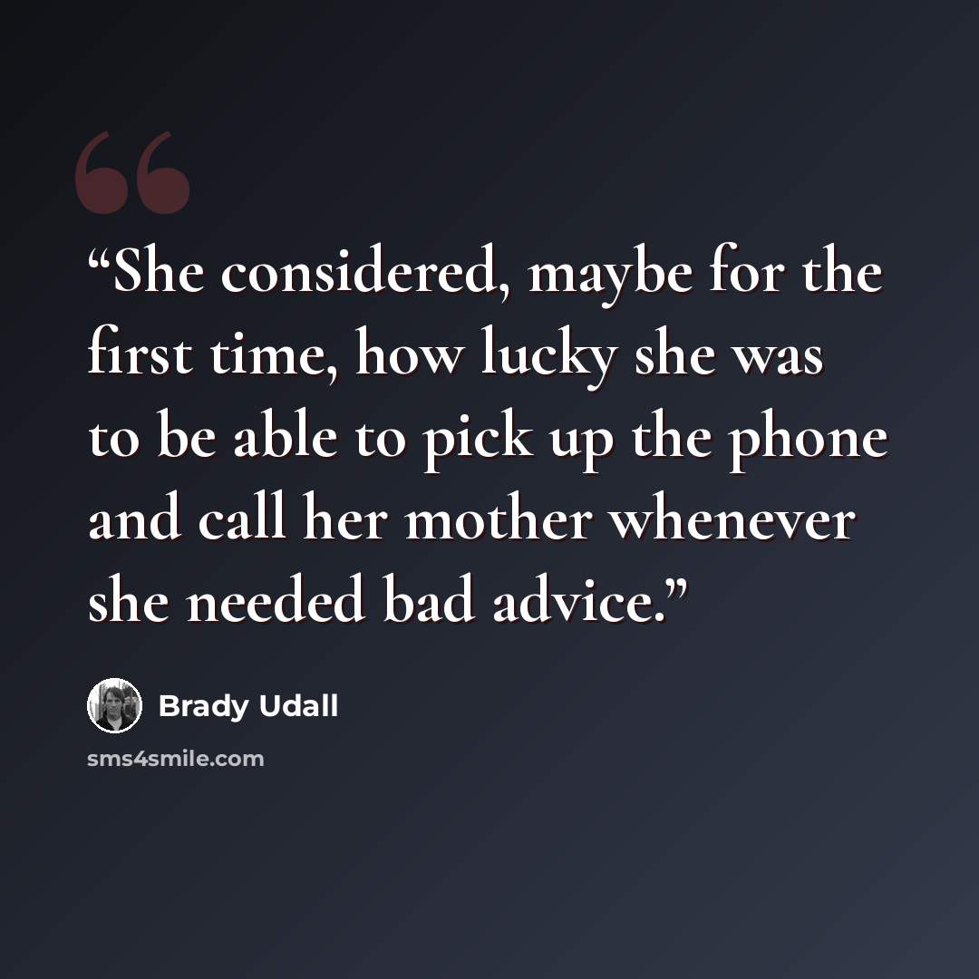 “She considered, maybe for the first time, how lucky she was to be able to pick up the phone and call her mother whenever she needed bad advice.” quote by Brady Udall