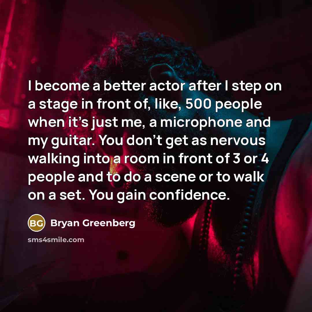 “I become a better actor after I step on a stage in front of, like, 500 people when it's just me, a microphone and my guitar. You don't get as nervous walking into a room in front of 3 or 4 people and to do a scene or to walk on a set. You gain confidence.” quote by Bryan Greenberg