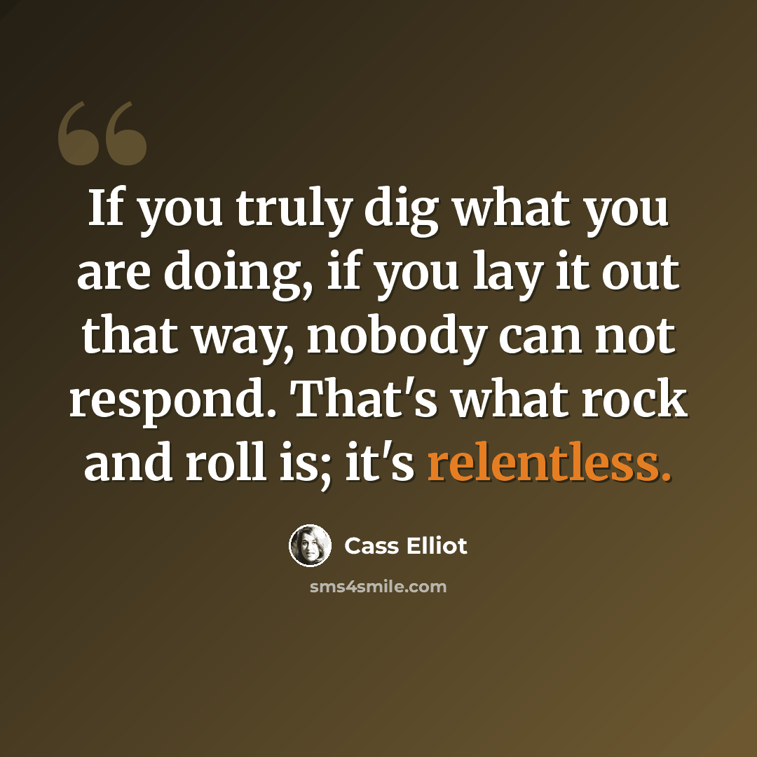 “If you truly dig what you are doing, if you lay it out that way, nobody can not respond. That's what rock and roll is; it's relentless.” quote by Cass Elliot