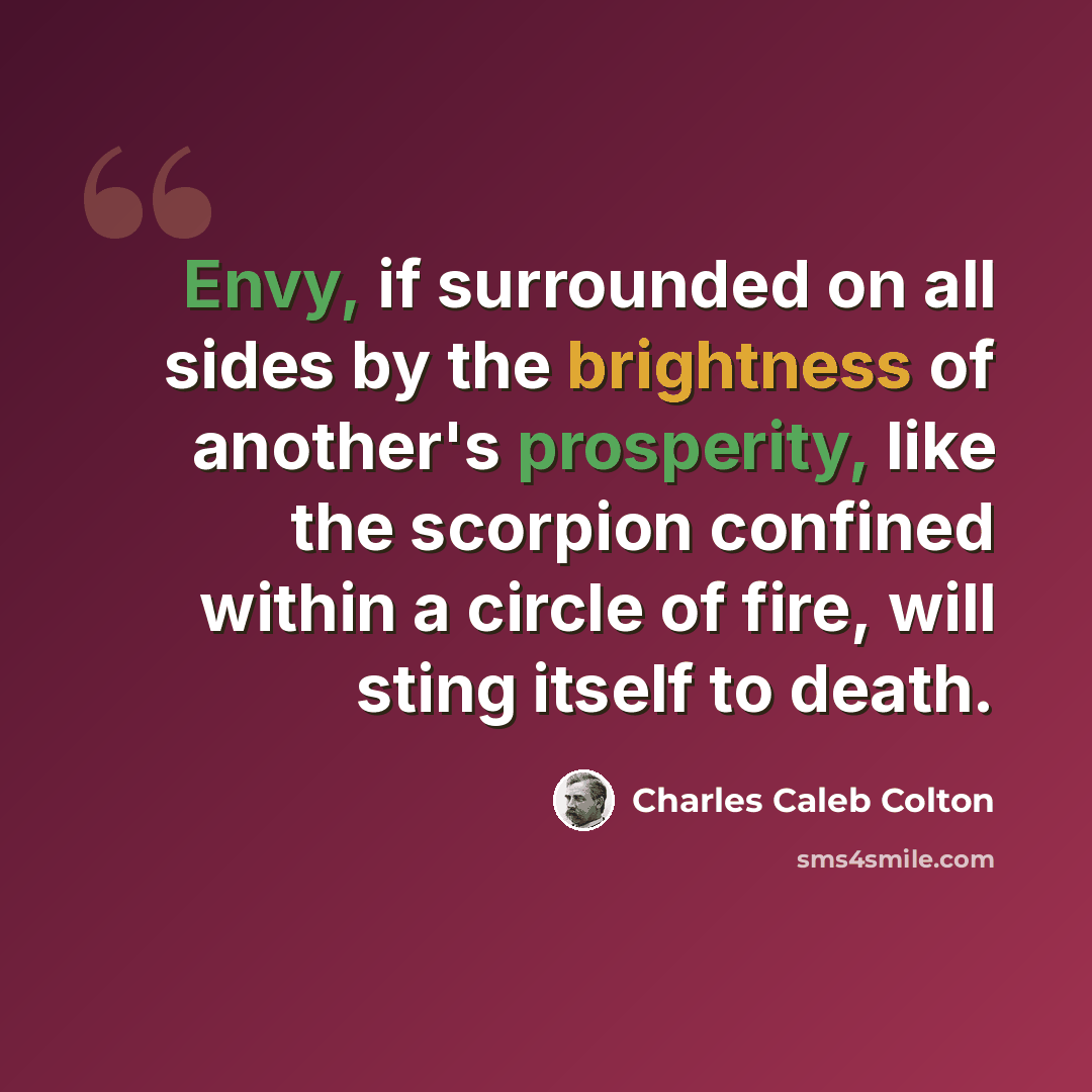 “Envy, if surrounded on all sides by the brightness of another's prosperity, like the scorpion confined within a circle of fire, will sting itself to death.” quote by Charles Caleb Colton