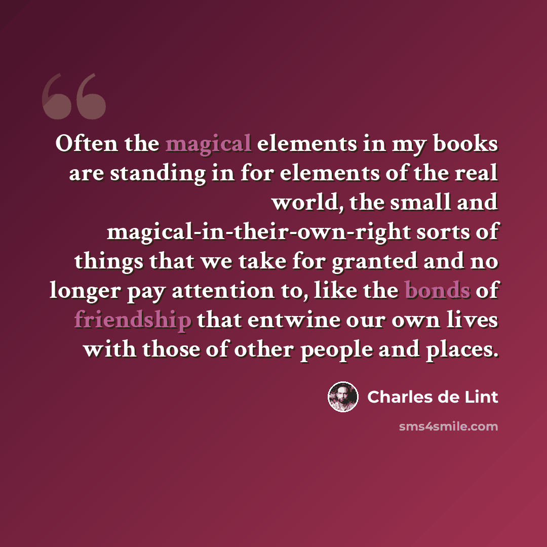 “Often the magical elements in my books are standing in for elements of the real world, the small and magical-in-their-own-right sorts of things that we take for granted and no longer pay attention to, like the bonds of friendship that entwine our own lives with those of other people and places.” quote by Charles de Lint