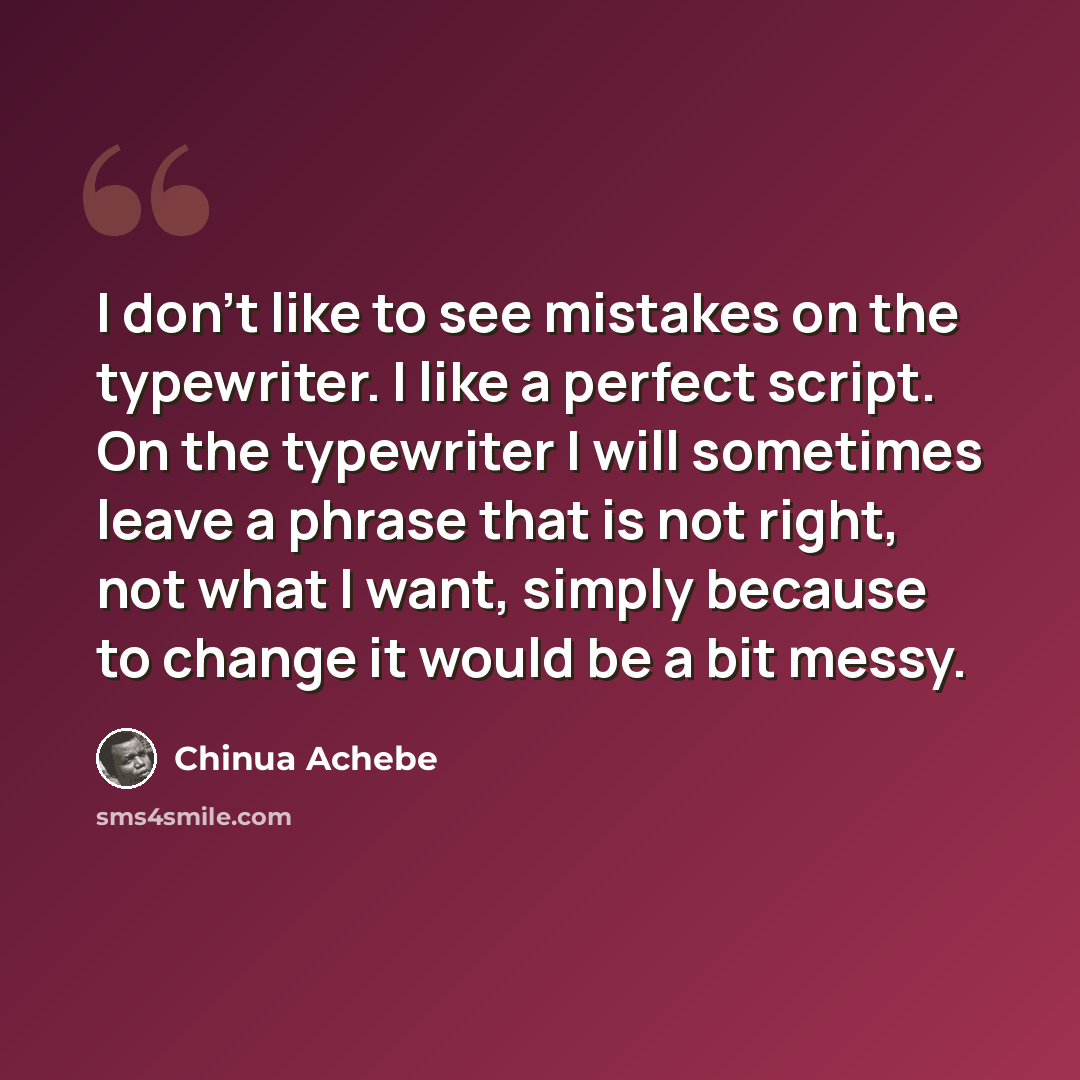 “I don't like to see mistakes on the typewriter. I like a perfect script. On the typewriter I will sometimes leave a phrase that is not right, not what I want, simply because to change it would be a bit messy.” quote by Chinua Achebe