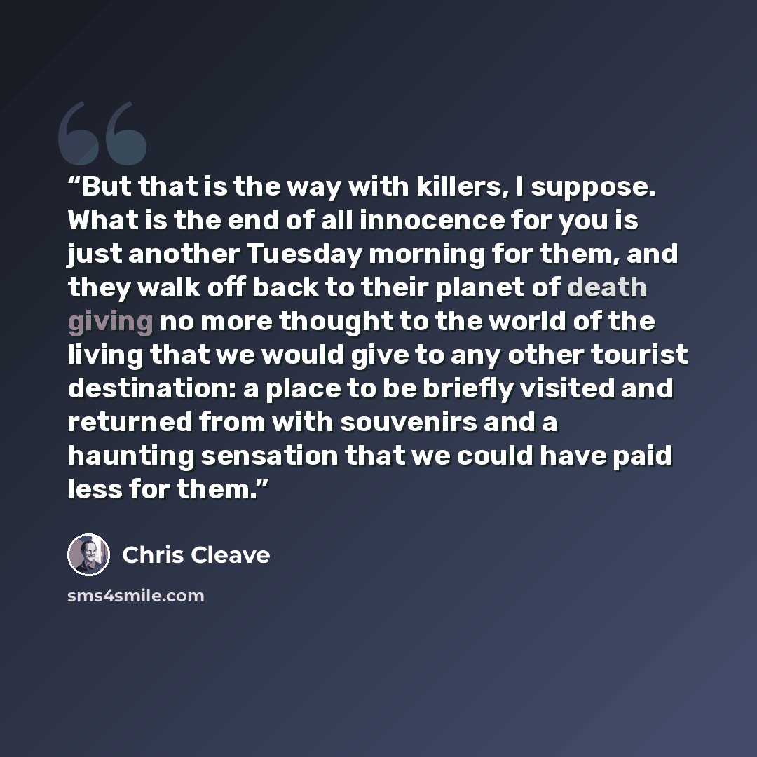 “But that is the way with killers, I suppose. What is the end of all innocence for you is just another Tuesday morning for them, and they walk off back to their planet of death giving no more thought to the world of the living that we would give to any other tourist destination: a place to be…” quote by Chris Cleave
