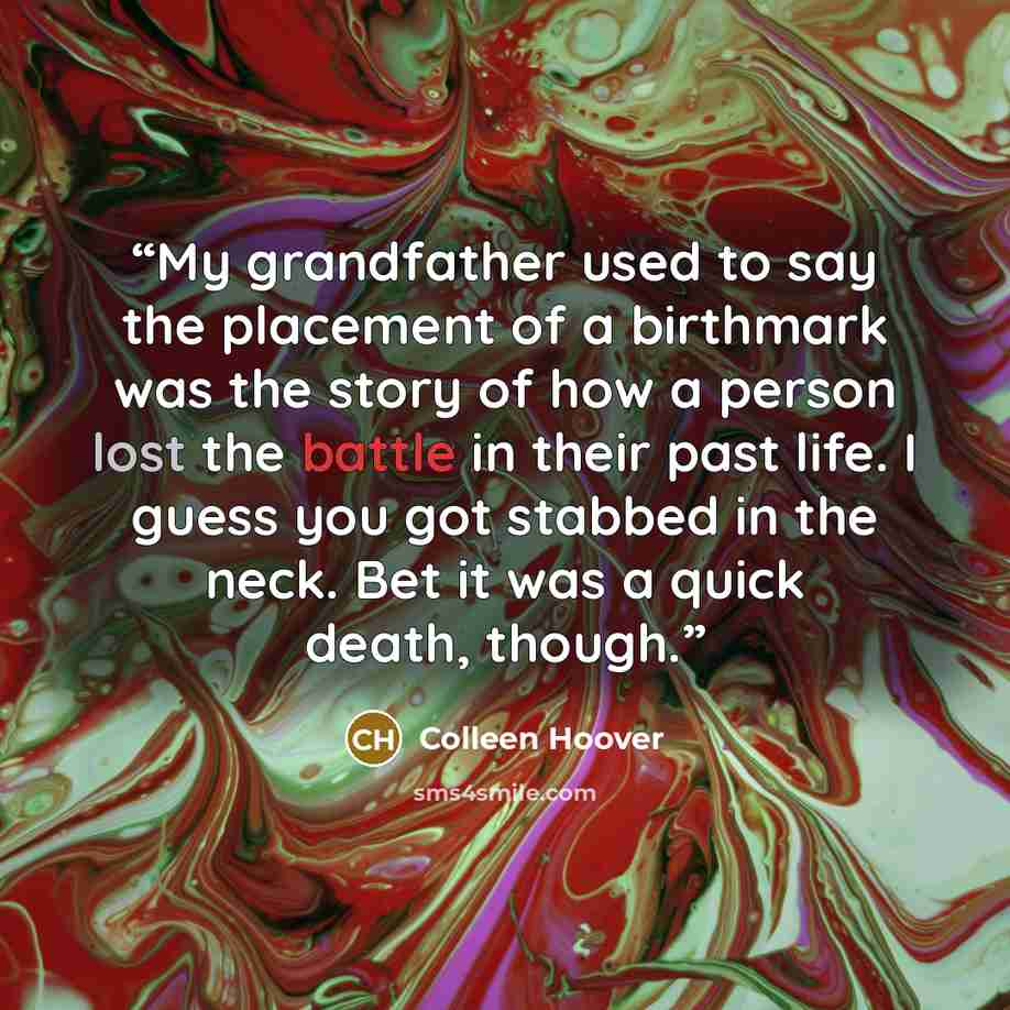 “My grandfather used to say the placement of a birthmark was the story of how a person lost the battle in their past life. I guess you got stabbed in the neck. Bet it was a quick death, though.” quote by Colleen Hoover