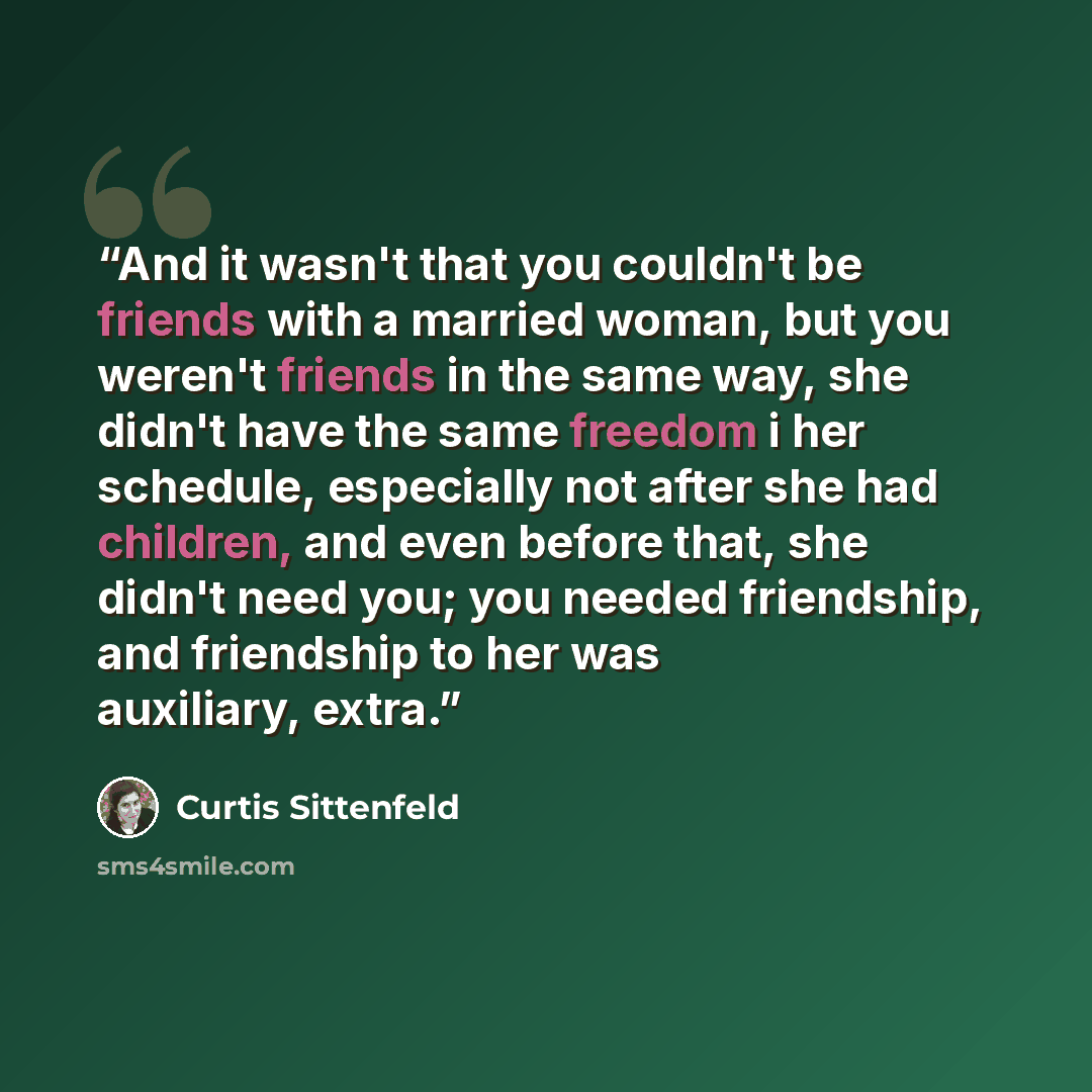 “And it wasn't that you couldn't be friends with a married woman, but you weren't friends in the same way, she didn't have the same freedom i her schedule, especially not after she had children, and even before that, she didn't need you; you needed friendship, and friendship to her was auxiliary…” quote by Curtis Sittenfeld
