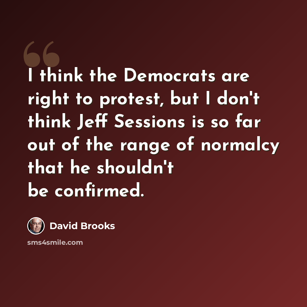 “I think the Democrats are right to protest, but I don't think Jeff Sessions is so far out of the range of normalcy that he shouldn't be confirmed.” quote by David Brooks