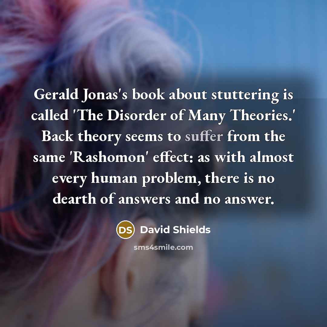 “Gerald Jonas's book about stuttering is called 'The Disorder of Many Theories.' Back theory seems to suffer from the same 'Rashomon' effect: as with almost every human problem, there is no dearth of answers and no answer.” quote by David Shields