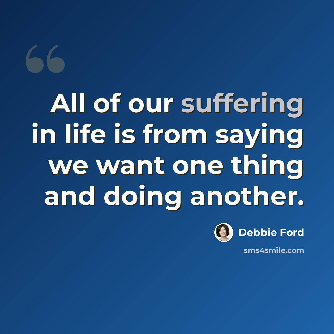 “All of our suffering in life is from saying we want one thing and doing another.” quote by Debbie Ford