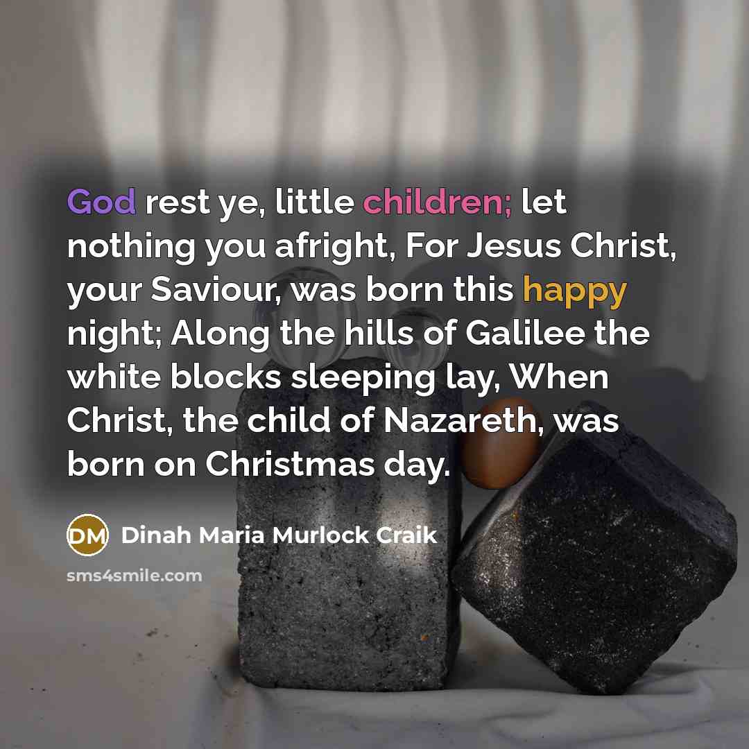 “God rest ye, little children; let nothing you afright, For Jesus Christ, your Saviour, was born this happy night; Along the hills of Galilee the white blocks sleeping lay, When Christ, the child of Nazareth, was born on Christmas day.” quote by Dinah Maria Murlock Craik