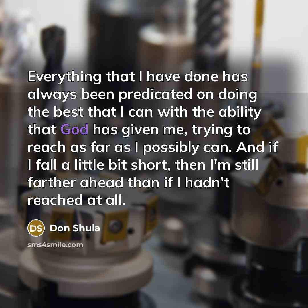 “Everything that I have done has always been predicated on doing the best that I can with the ability that God has given me, trying to reach as far as I possibly can. And if I fall a little bit short, then I'm still farther ahead than if I hadn't reached at all.” quote by Don Shula