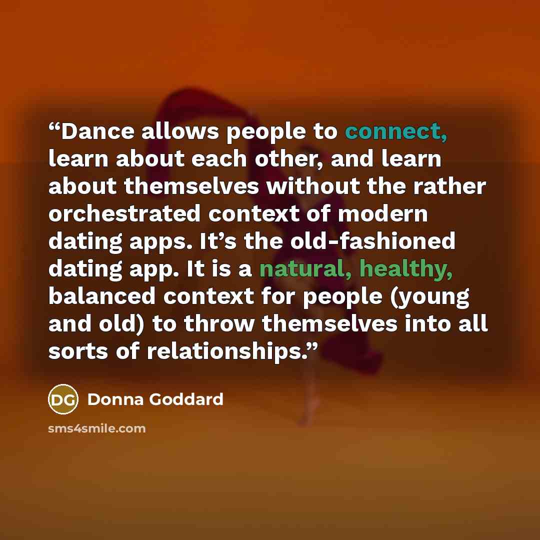 “Dance allows people to connect, learn about each other, and learn about themselves without the rather orchestrated context of modern dating apps. It’s the old-fashioned dating app. It is a natural, healthy, balanced context for people (young and old) to throw themselves into all sorts of…” quote by Donna Goddard