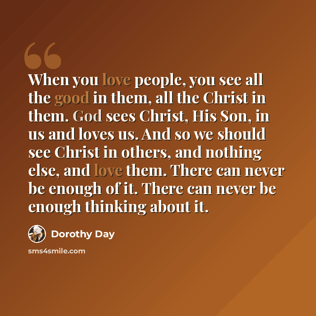 “When you love people, you see all the good in them, all the Christ in them. God sees Christ, His Son, in us and loves us. And so we should see Christ in others, and nothing else, and love them. There can never be enough of it. There can never be enough thinking about it.” quote by Dorothy Day