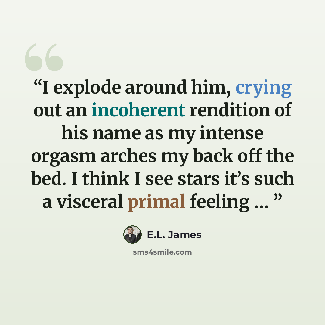 “I explode around him, crying out an incoherent rendition of his name as my intense orgasm arches my back off the bed. I think I see stars it’s such a visceral primal feeling …” quote by E.L. James