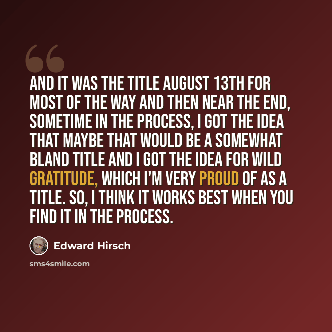 “And it was the title August 13th for most of the way and then near the end, sometime in the process, I got the idea that maybe that would be a somewhat bland title and I got the idea for wild gratitude, which I'm very proud of as a title. So, I think it works best when you find it in the process.” quote by Edward Hirsch