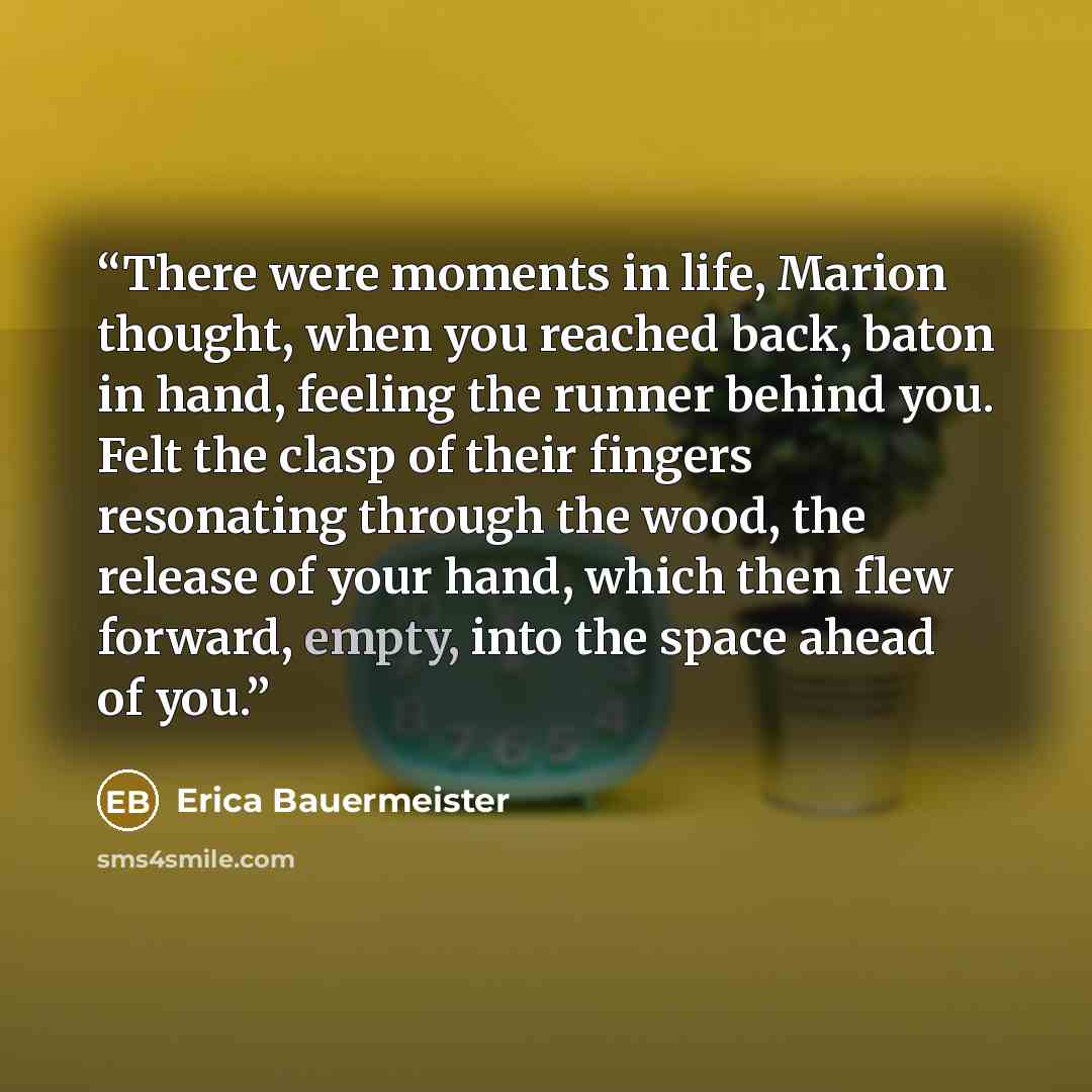 “There were moments in life, Marion thought, when you reached back, baton in hand, feeling the runner behind you. Felt the clasp of their fingers resonating through the wood, the release of your hand, which then flew forward, empty, into the space ahead of you.” quote by Erica Bauermeister