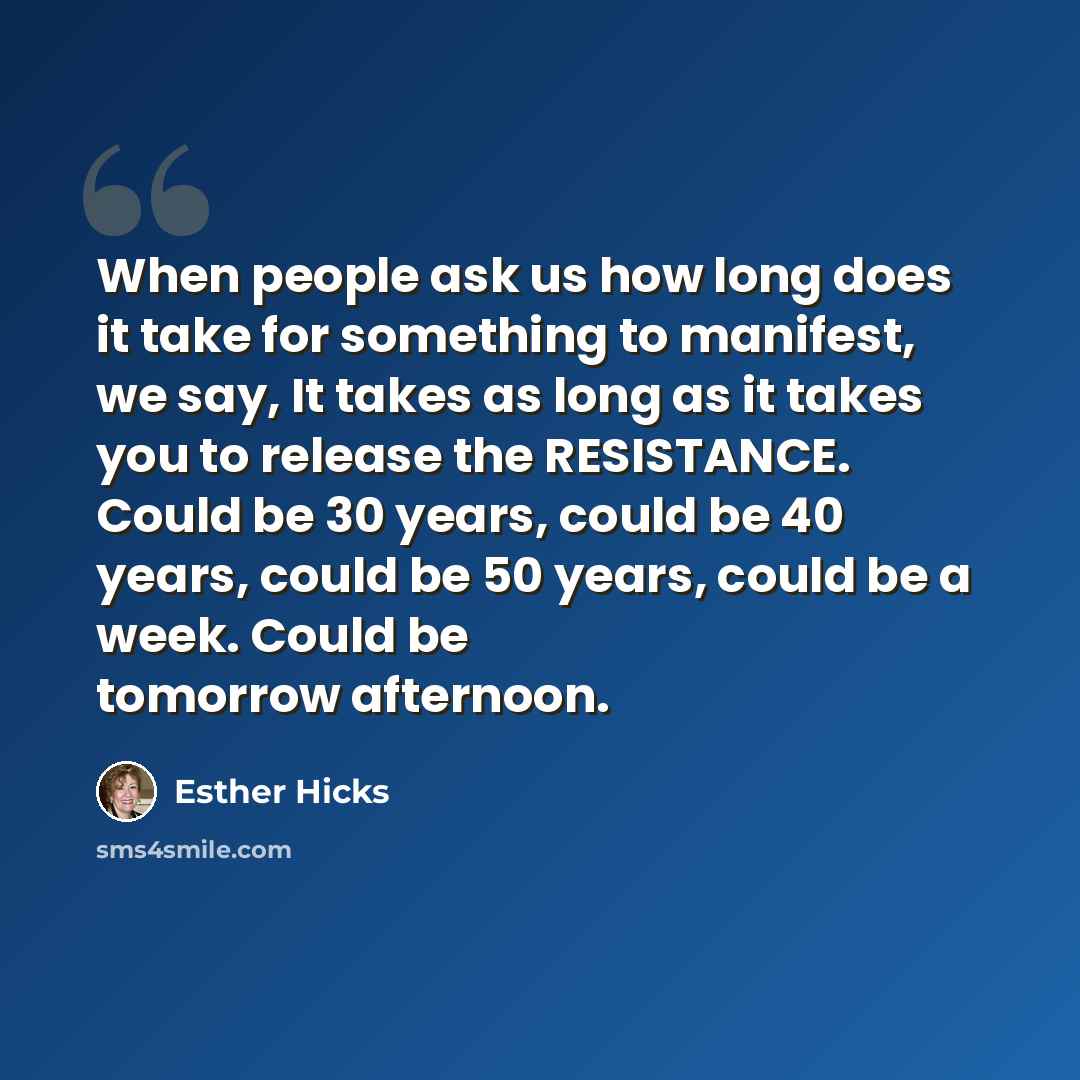 “When people ask us how long does it take for something to manifest, we say, It takes as long as it takes you to release the RESISTANCE. Could be 30 years, could be 40 years, could be 50 years, could be a week. Could be tomorrow afternoon.” quote by Esther Hicks