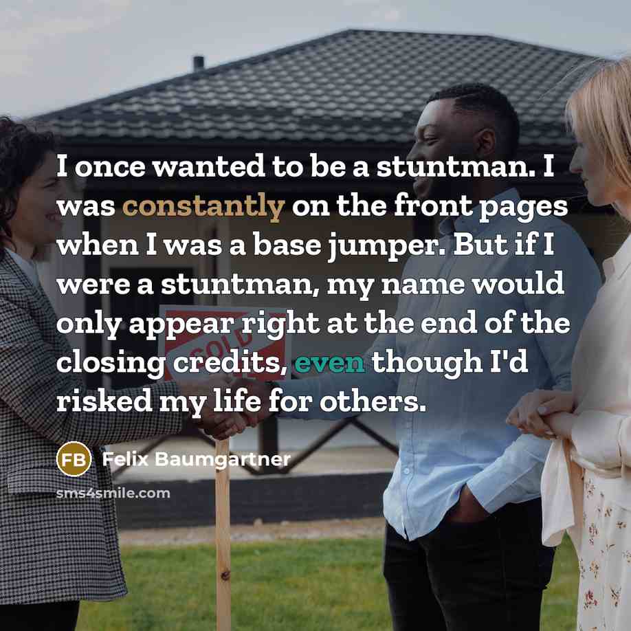 “I once wanted to be a stuntman. I was constantly on the front pages when I was a base jumper. But if I were a stuntman, my name would only appear right at the end of the closing credits, even though I'd risked my life for others.” quote by Felix Baumgartner