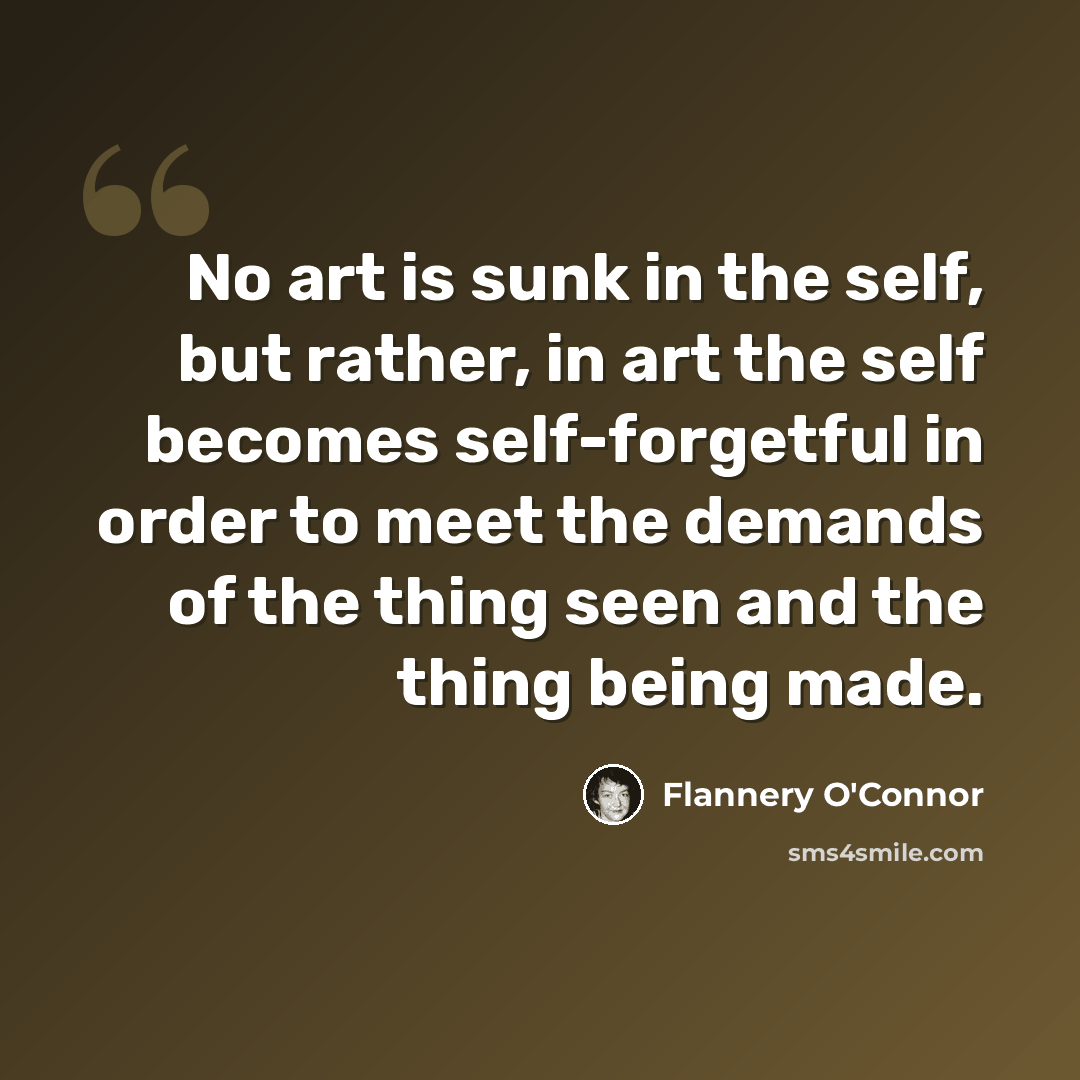 “No art is sunk in the self, but rather, in art the self becomes self-forgetful in order to meet the demands of the thing seen and the thing being made.” quote by Flannery O'Connor
