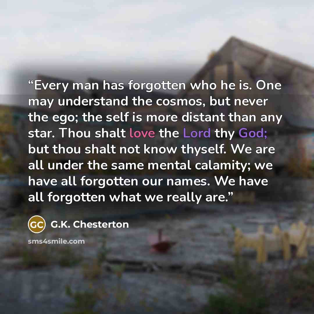 “Every man has forgotten who he is. One may understand the cosmos, but never the ego; the self is more distant than any star. Thou shalt love the Lord thy God; but thou shalt not know thyself. We are all under the same mental calamity; we have all forgotten our names. We have all forgotten what we…” quote by G.K. Chesterton