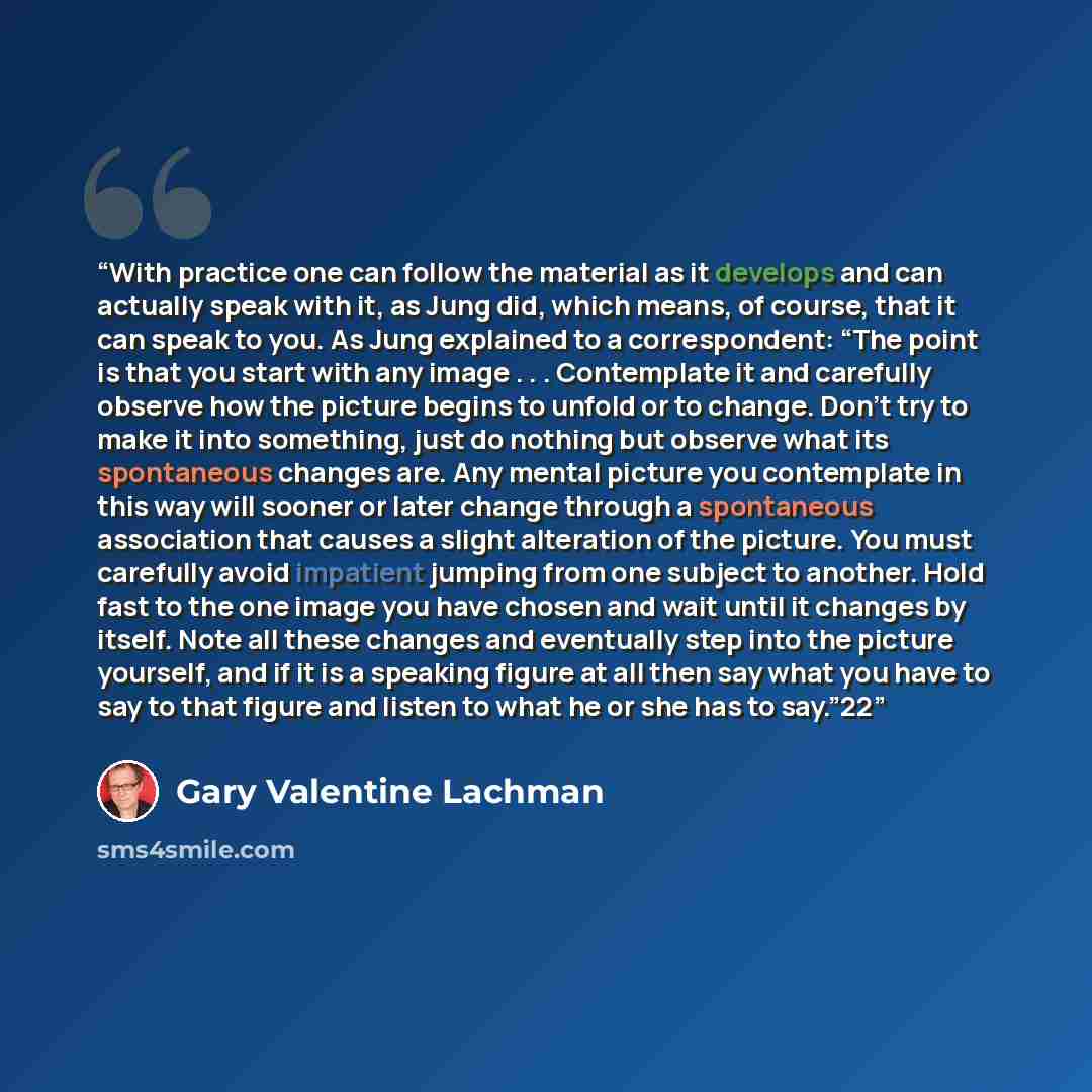 “With practice one can follow the material as it develops and can actually speak with it, as Jung did, which means, of course, that it can speak to you. As Jung explained to a correspondent: “The point is that you start with any image . . . Contemplate it and carefully observe how the picture…” quote by Gary Valentine Lachman