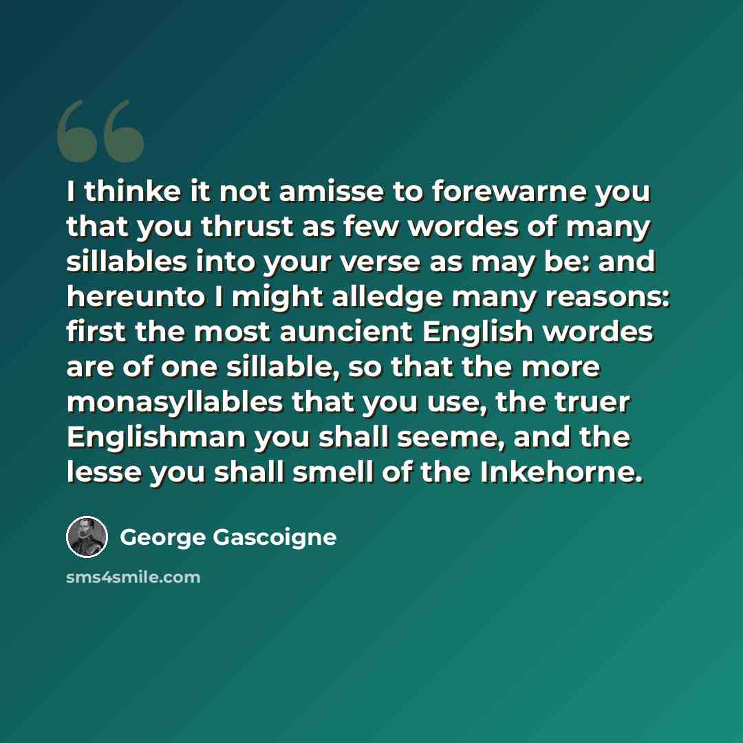 “I thinke it not amisse to forewarne you that you thrust as few wordes of many sillables into your verse as may be: and hereunto I might alledge many reasons: first the most auncient English wordes are of one sillable, so that the more monasyllables that you use, the truer Englishman you shall…” quote by George Gascoigne