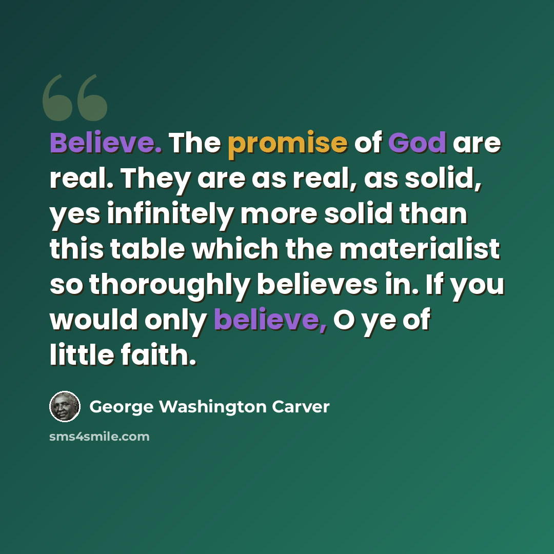 “Believe. The promise of God are real. They are as real, as solid, yes infinitely more solid than this table which the materialist so thoroughly believes in. If you would only believe, O ye of little faith.” quote by George Washington Carver