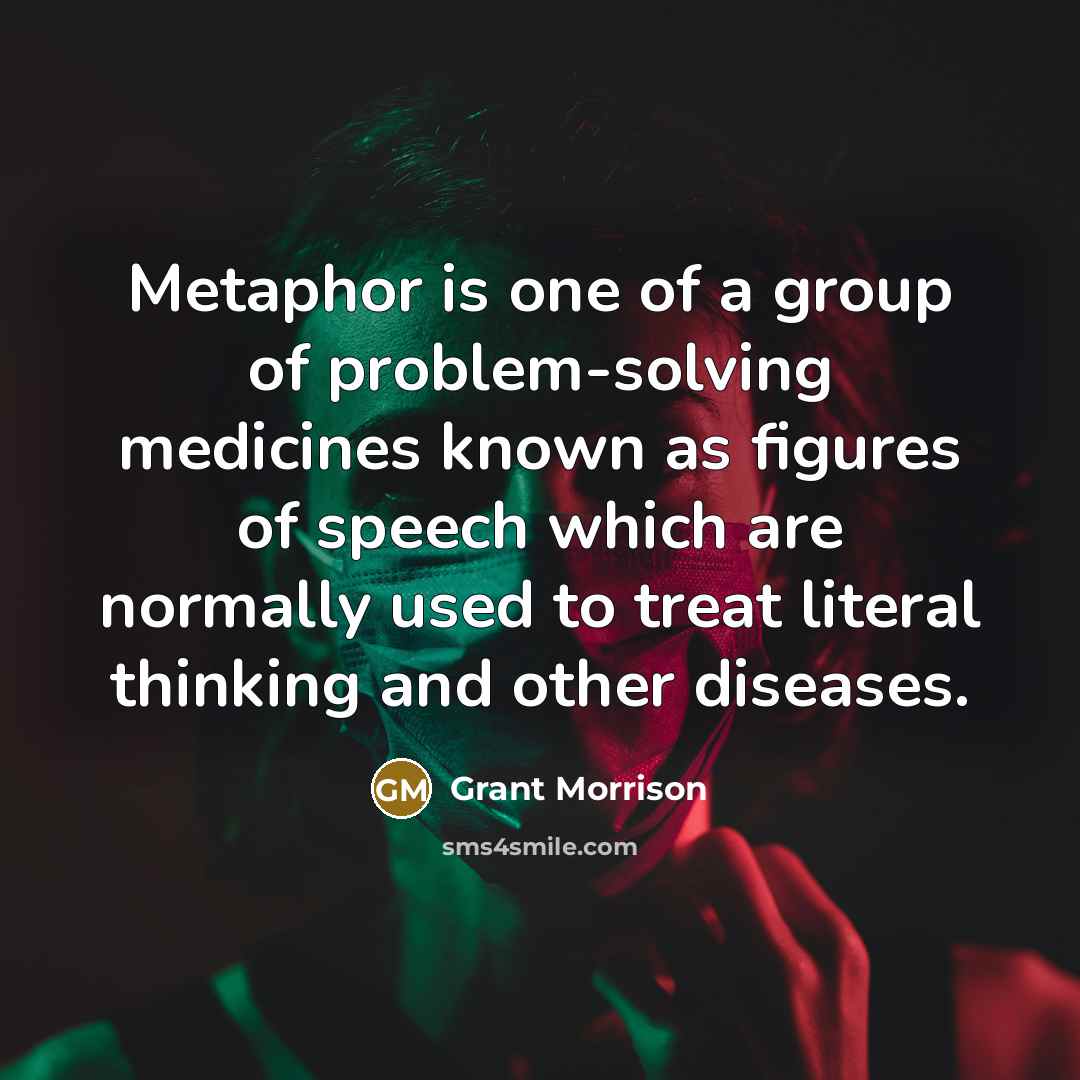 “Metaphor is one of a group of problem-solving medicines known as figures of speech which are normally used to treat literal thinking and other diseases.” quote by Grant Morrison