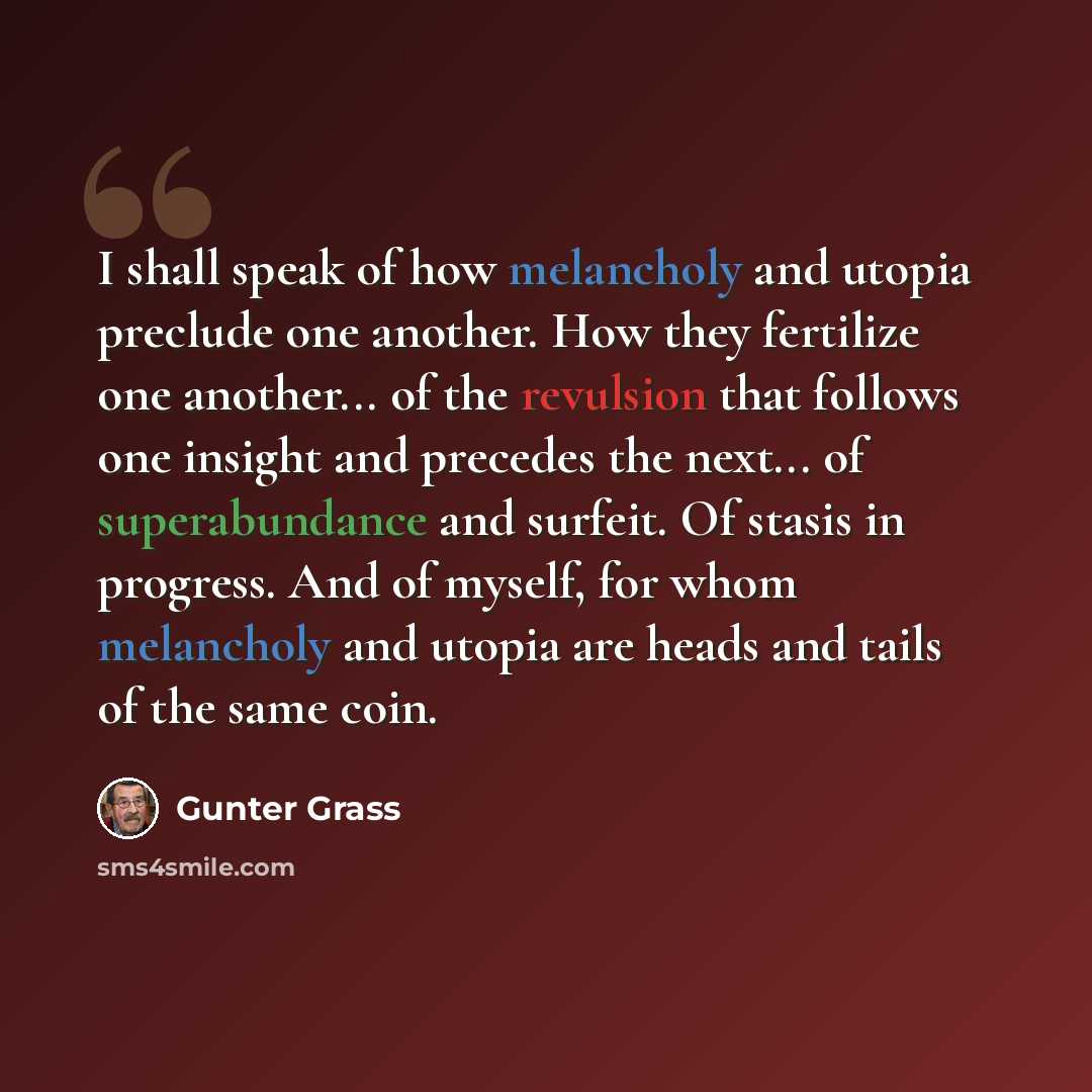 “I shall speak of how melancholy and utopia preclude one another. How they fertilize one another... of the revulsion that follows one insight and precedes the next... of superabundance and surfeit. Of stasis in progress. And of myself, for whom melancholy and utopia are heads and tails of the same…” quote by Gunter Grass