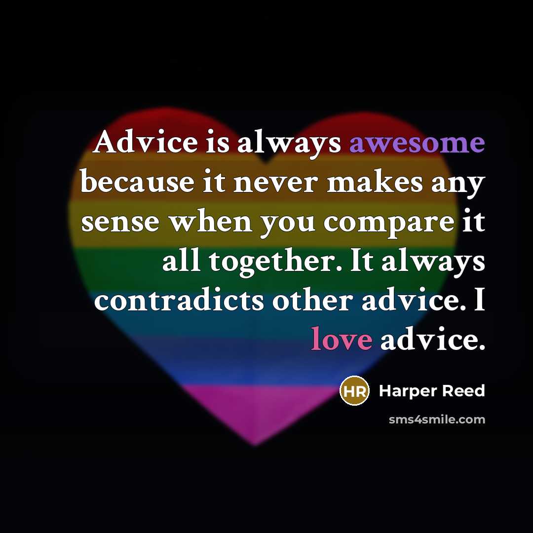 “Advice is always awesome because it never makes any sense when you compare it all together. It always contradicts other advice. I love advice.” quote by Harper Reed