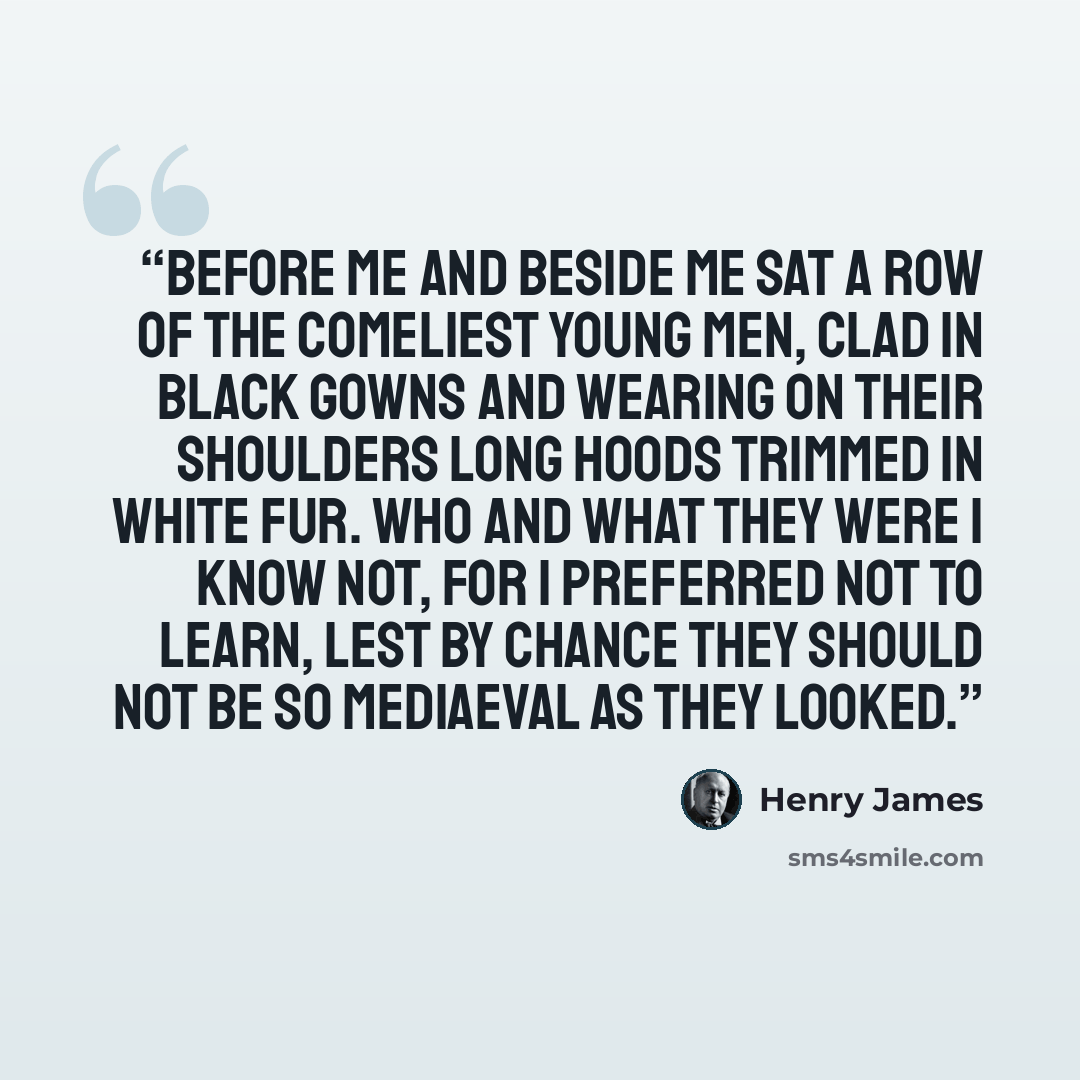 “Before me and beside me sat a row of the comeliest young men, clad in black gowns and wearing on their shoulders long hoods trimmed in white fur. Who and what they were I know not, for I preferred not to learn, lest by chance they should not be so mediaeval as they looked.” quote by Henry James