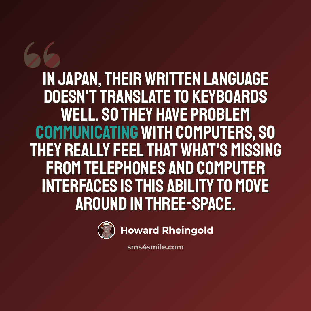 “In Japan, their written language doesn't translate to keyboards well. So they have problem communicating with computers, so they really feel that what's missing from telephones and computer interfaces is this ability to move around in three-space.” quote by Howard Rheingold