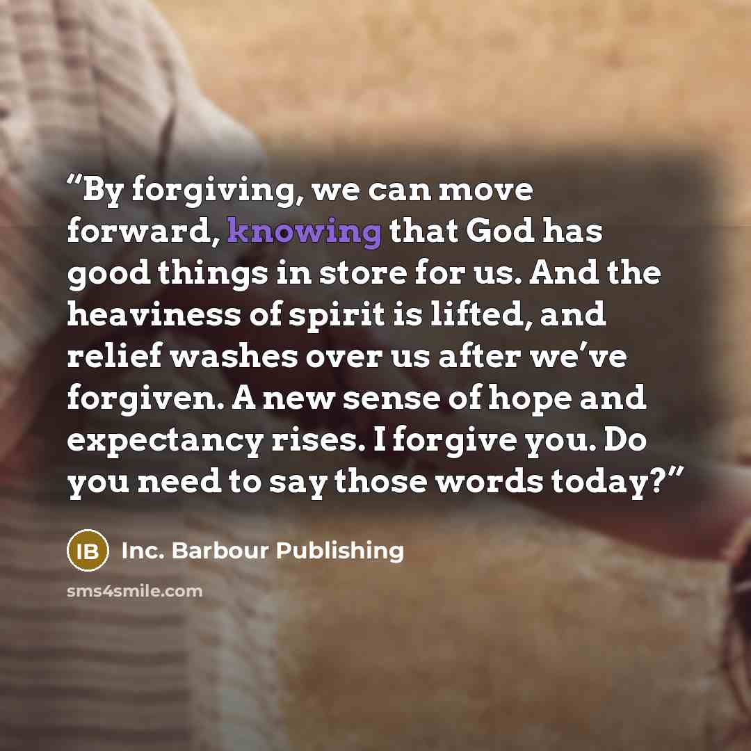 “By forgiving, we can move forward, knowing that God has good things in store for us. And the heaviness of spirit is lifted, and relief washes over us after we’ve forgiven. A new sense of hope and expectancy rises. I forgive you. Do you need to say those words today?” quote by Inc. Barbour Publishing