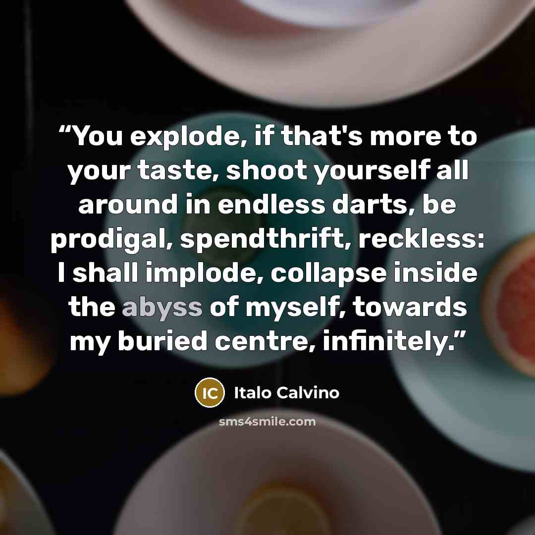 “You explode, if that's more to your taste, shoot yourself all around in endless darts, be prodigal, spendthrift, reckless: I shall implode, collapse inside the abyss of myself, towards my buried centre, infinitely.” quote by Italo Calvino