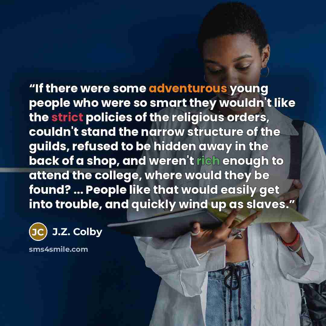 “If there were some adventurous young people who were so smart they wouldn't like the strict policies of the religious orders, couldn't stand the narrow structure of the guilds, refused to be hidden away in the back of a shop, and weren't rich enough to attend the college, where would they be…” quote by J.Z. Colby