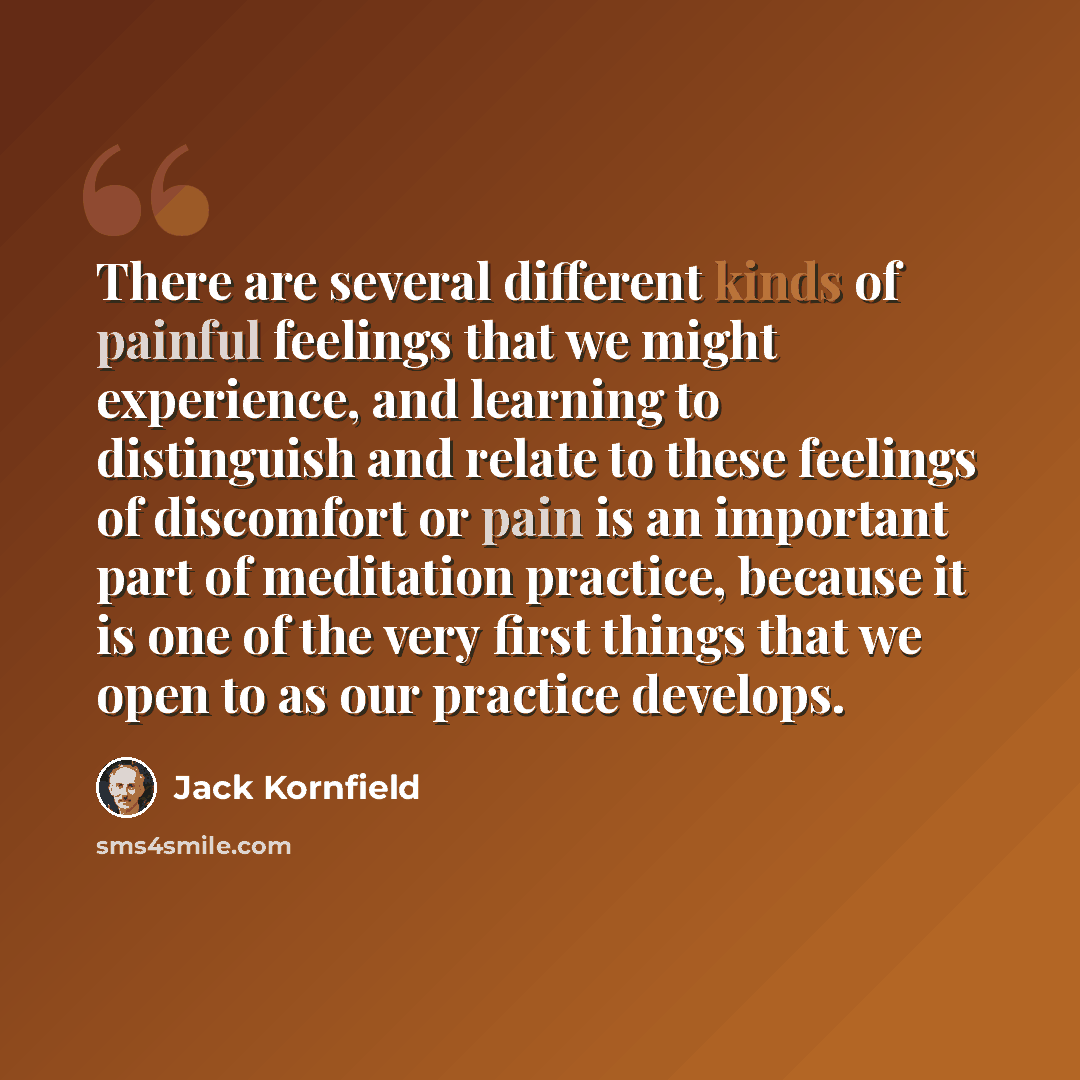 “There are several different kinds of painful feelings that we might experience, and learning to distinguish and relate to these feelings of discomfort or pain is an important part of meditation practice, because it is one of the very first things that we open to as our practice develops.” quote by Jack Kornfield