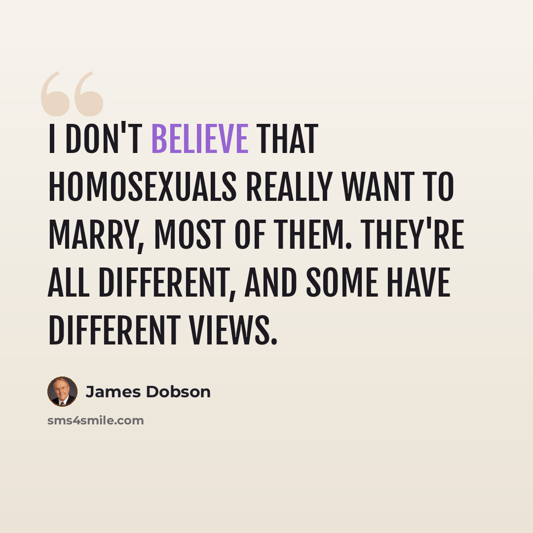 “I don't believe that homosexuals really want to marry, most of them. They're all different, and some have different views.” quote by James Dobson