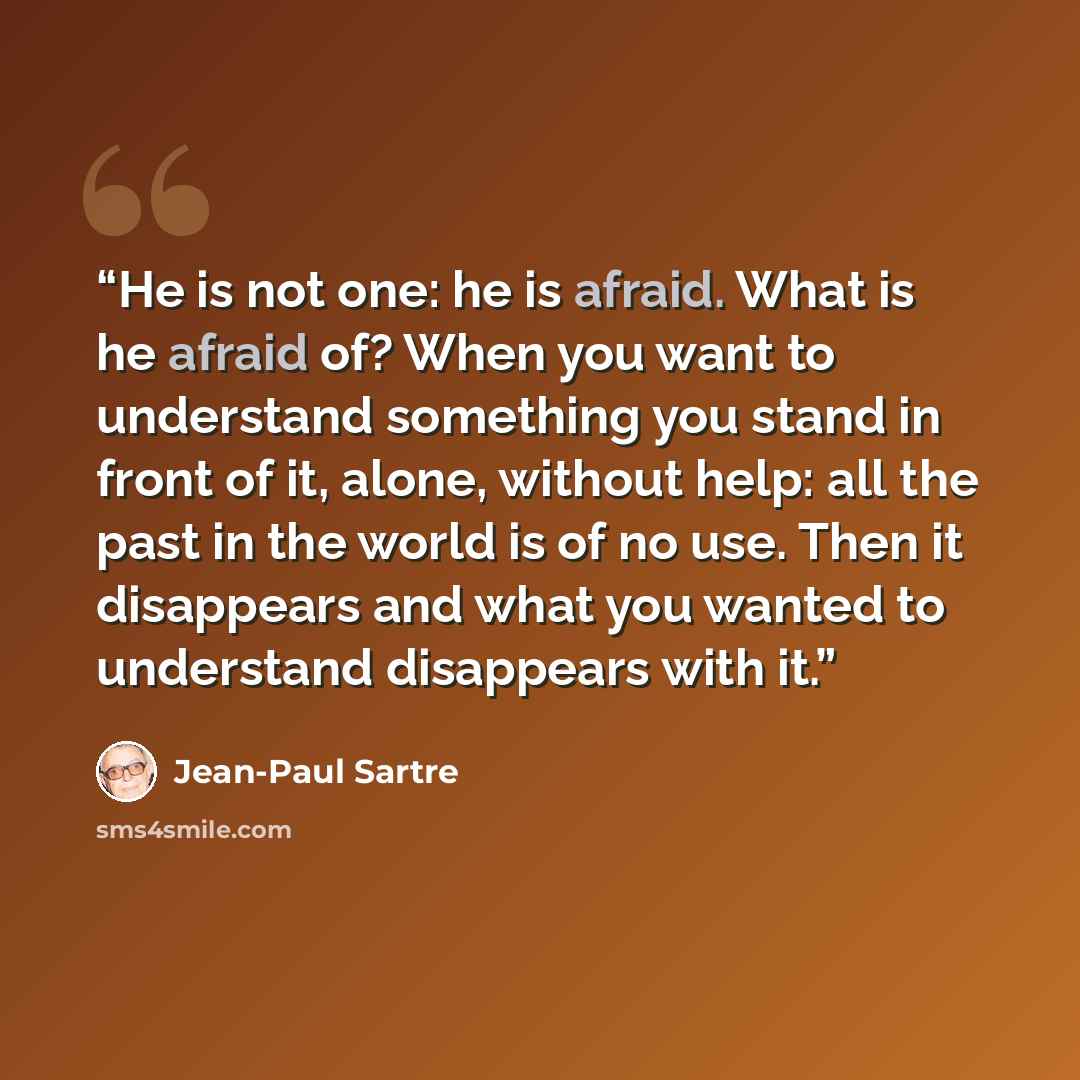 “He is not one: he is afraid. What is he afraid of? When you want to understand something you stand in front of it, alone, without help: all the past in the world is of no use. Then it disappears and what you wanted to understand disappears with it.” quote by Jean-Paul Sartre