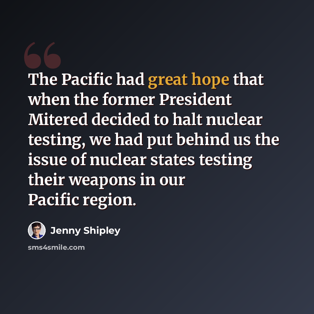 “The Pacific had great hope that when the former President Mitered decided to halt nuclear testing, we had put behind us the issue of nuclear states testing their weapons in our Pacific region.” quote by Jenny Shipley