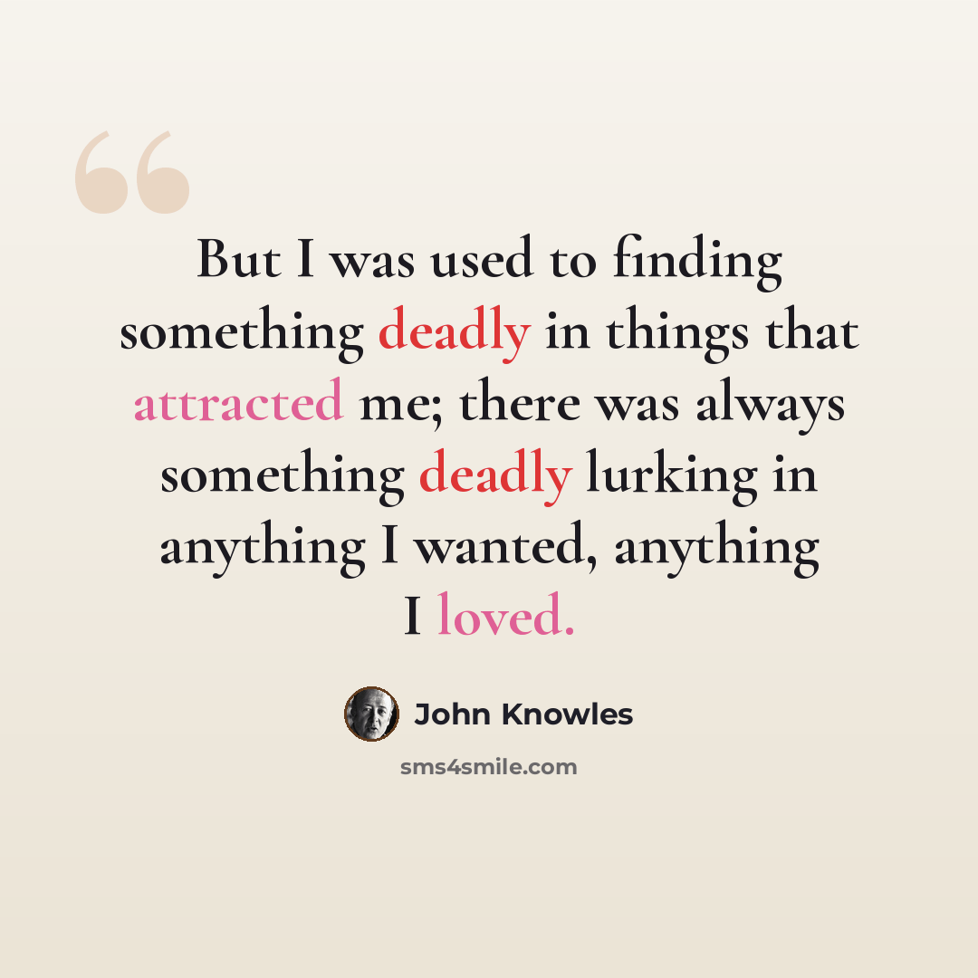 “But I was used to finding something deadly in things that attracted me; there was always something deadly lurking in anything I wanted, anything I loved.” quote by John Knowles