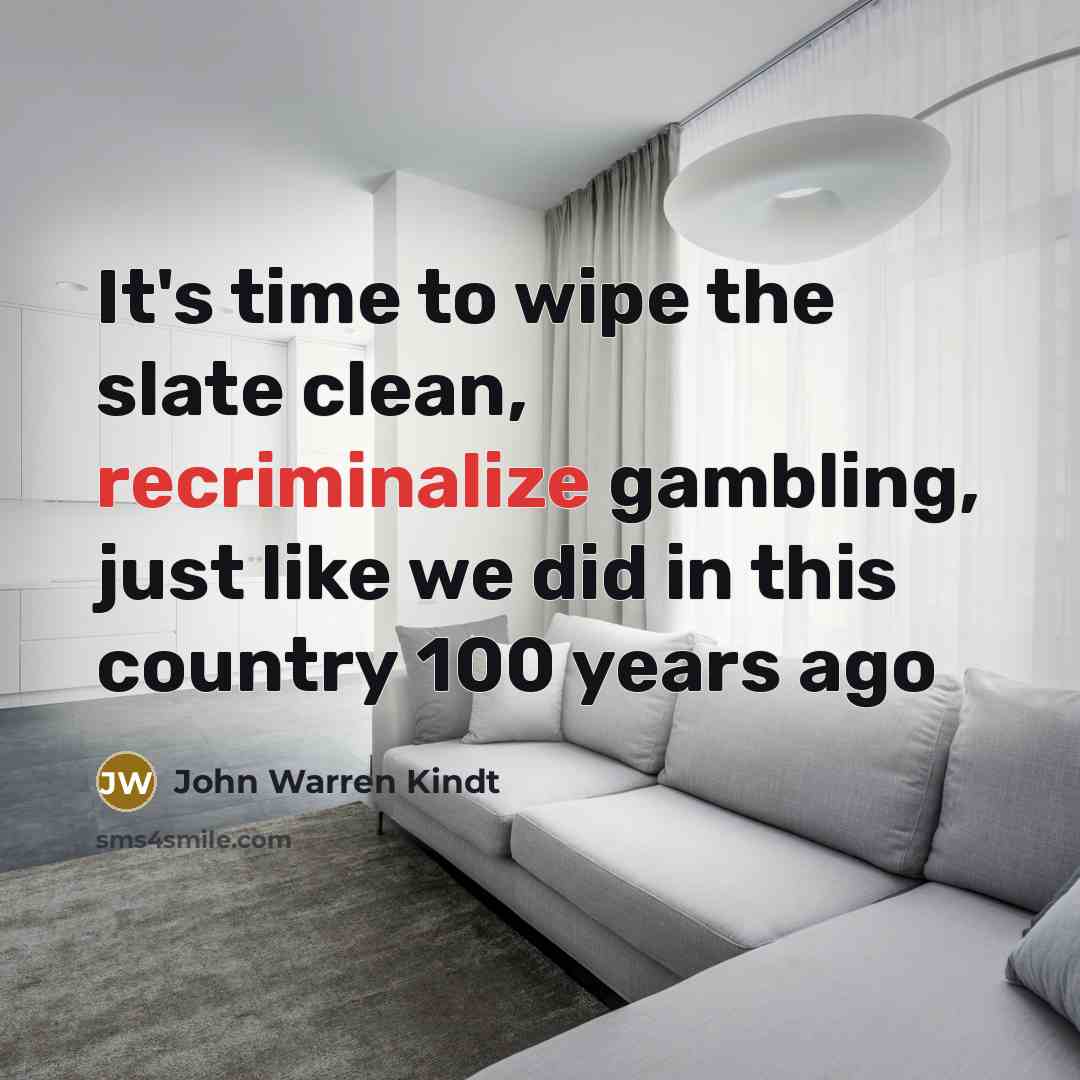 “It's time to wipe the slate clean, recriminalize gambling, just like we did in this country 100 years ago” quote by John Warren Kindt
