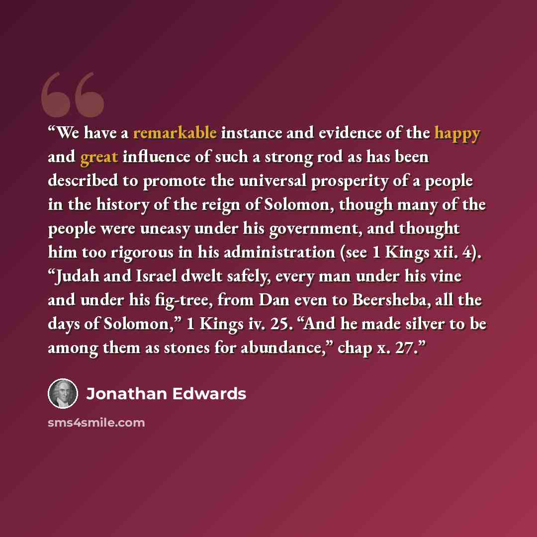 “We have a remarkable instance and evidence of the happy and great influence of such a strong rod as has been described to promote the universal prosperity of a people in the history of the reign of Solomon, though many of the people were uneasy under his government, and thought him too rigorous in…” quote by Jonathan Edwards