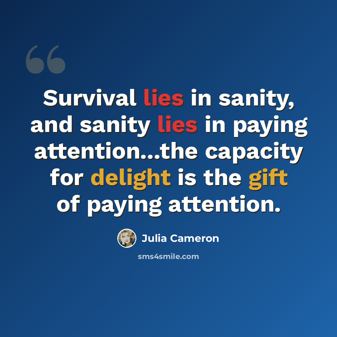 “Survival lies in sanity, and sanity lies in paying attention...the capacity for delight is the gift of paying attention.” quote by Julia Cameron
