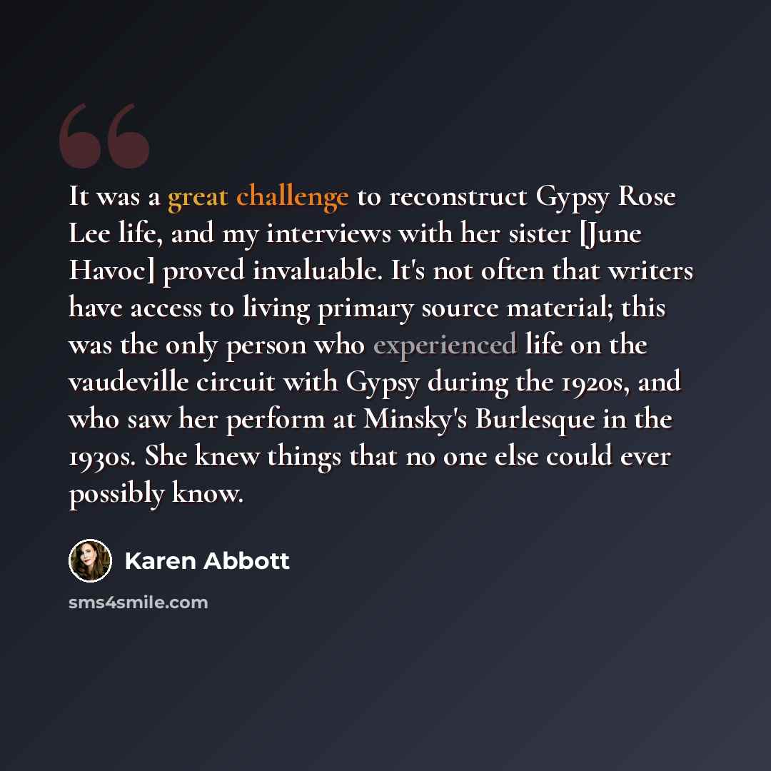“It was a great challenge to reconstruct Gypsy Rose Lee life, and my interviews with her sister [June Havoc] proved invaluable. It's not often that writers have access to living primary source material; this was the only person who experienced life on the vaudeville circuit with Gypsy during the…” quote by Karen Abbott